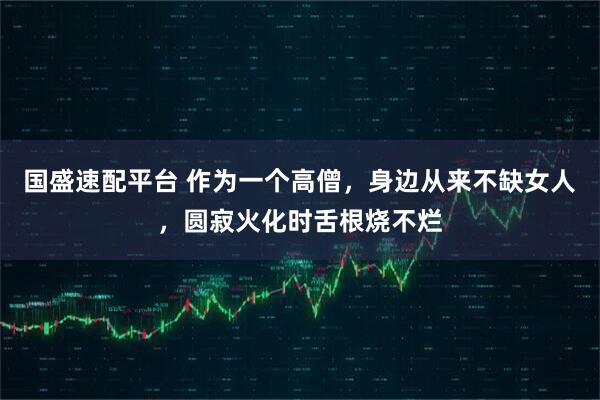 国盛速配平台 作为一个高僧，身边从来不缺女人，圆寂火化时舌根烧不烂