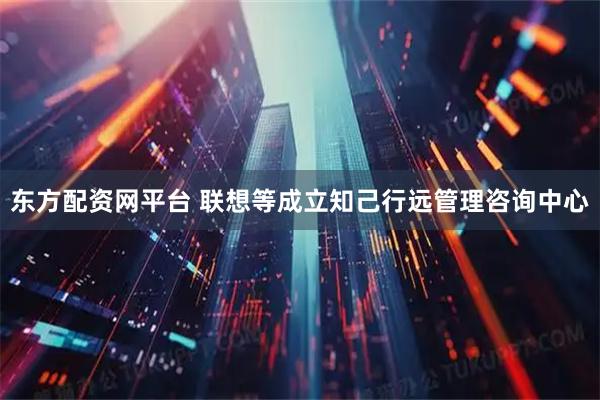 东方配资网平台 联想等成立知己行远管理咨询中心