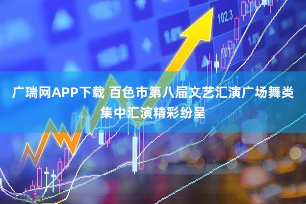 广瑞网APP下载 百色市第八届文艺汇演广场舞类集中汇演精彩纷呈