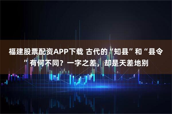 福建股票配资APP下载 古代的“知县”和“县令”有何不同？一字之差，却是天差地别
