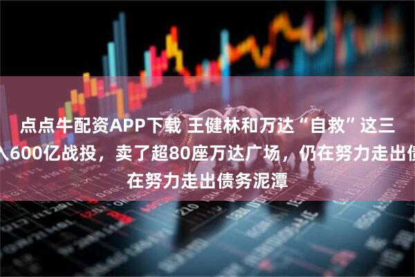 点点牛配资APP下载 王健林和万达“自救”这三年：引入600亿战投，卖了超80座万达广场，仍在努力走出债务泥潭