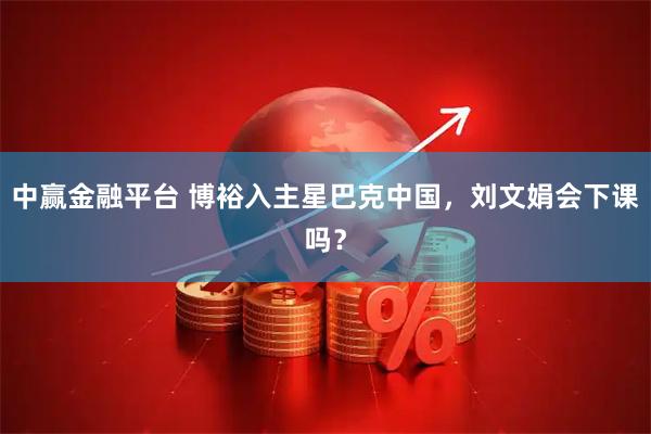 中赢金融平台 博裕入主星巴克中国，刘文娟会下课吗？