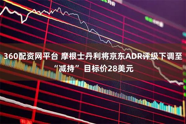 360配资网平台 摩根士丹利将京东ADR评级下调至“减持” 目标价28美元