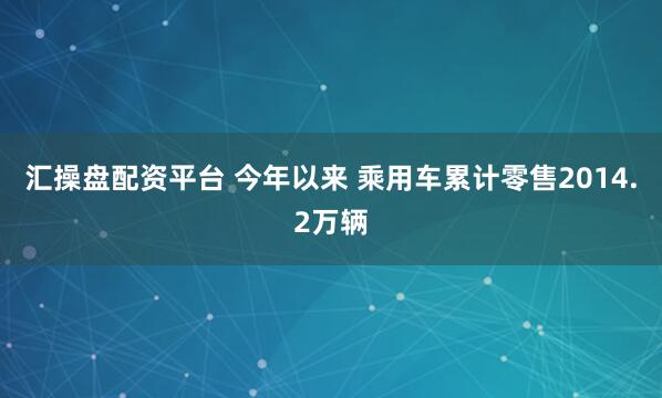 汇操盘配资平台 今年以来 乘用车累计零售2014.2万辆