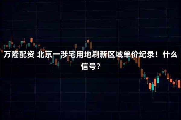 万隆配资 北京一涉宅用地刷新区域单价纪录!什么信号?