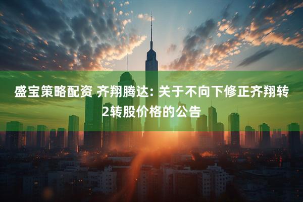 盛宝策略配资 齐翔腾达: 关于不向下修正齐翔转2转股价格的公告