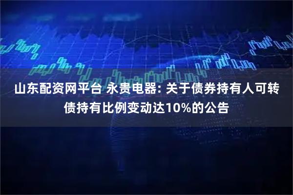 山东配资网平台 永贵电器: 关于债券持有人可转债持有比例变动达10%的公告