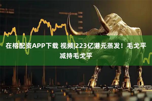 在榕配资APP下载 视频|223亿港元蒸发！毛戈平减持毛戈平