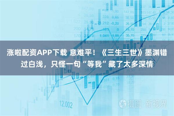 涨啦配资APP下载 意难平！《三生三世》墨渊错过白浅，只怪一句“等我”藏了太多深情