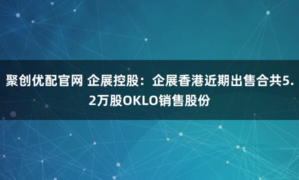 聚创优配官网 企展控股：企展香港近期出售合共5.2万股OKLO销售股份