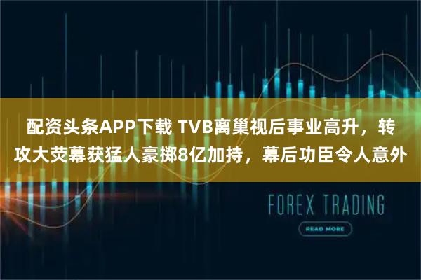 配资头条APP下载 TVB离巢视后事业高升，转攻大荧幕获猛人豪掷8亿加持，幕后功臣令人意外