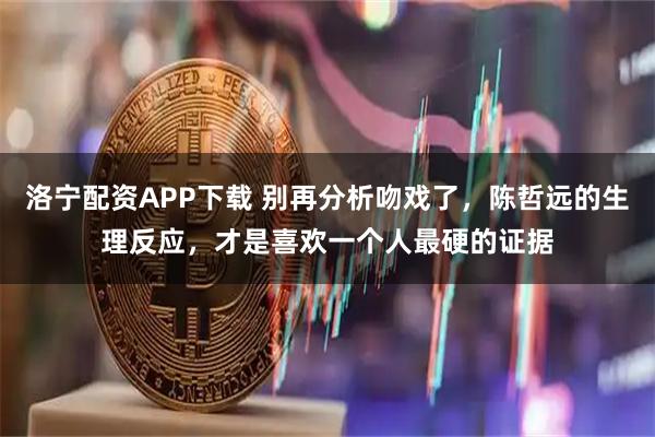 洛宁配资APP下载 别再分析吻戏了，陈哲远的生理反应，才是喜欢一个人最硬的证据