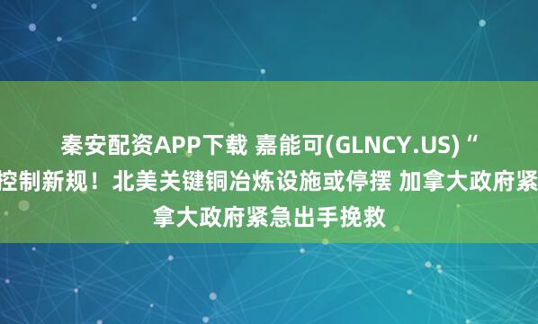 秦安配资APP下载 嘉能可(GLNCY.US)“硬刚”污染控制新规！北美关键铜冶炼设施或停摆 加拿大政府紧急出手挽救
