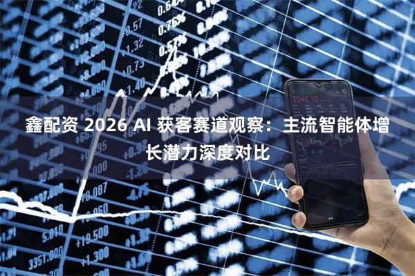 鑫配资 2026 AI 获客赛道观察：主流智能体增长潜力深度对比