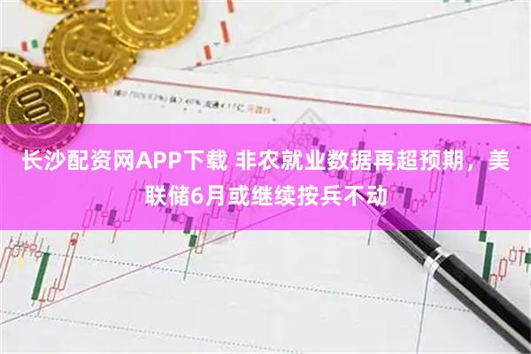 长沙配资网APP下载 非农就业数据再超预期，美联储6月或继续按兵不动